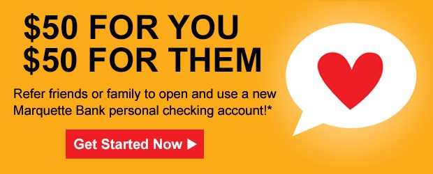 $50 for you and $50 for them - Refer friends or family to open and use a new Marquette Bank personal checking account Get Started Now